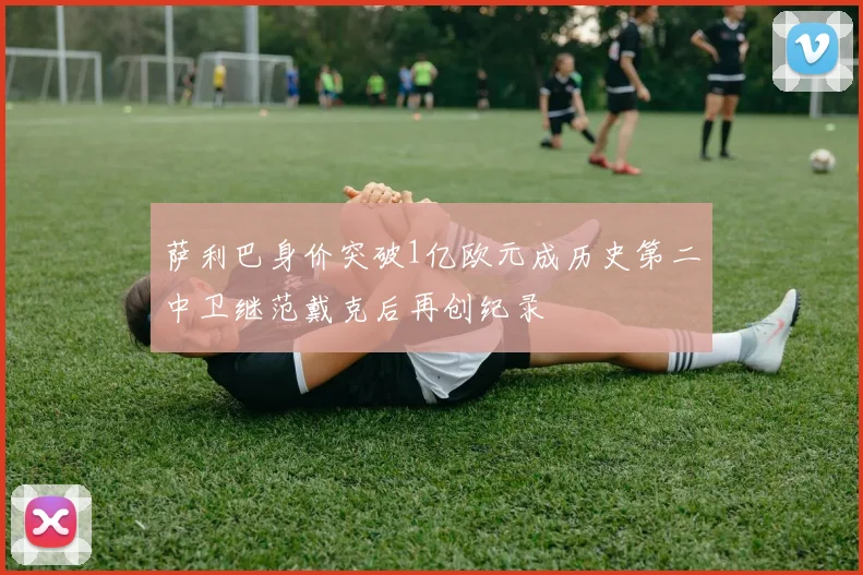 萨利巴身价突破1亿欧元成历史第二中卫继范戴克后再创纪录