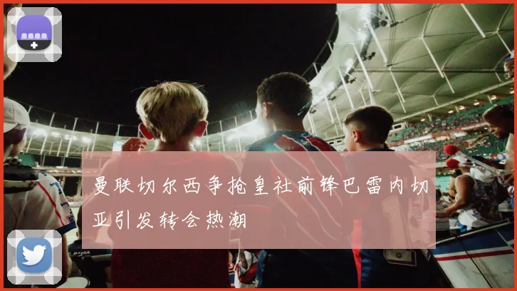 曼联切尔西争抢皇社前锋巴雷内切亚引发转会热潮