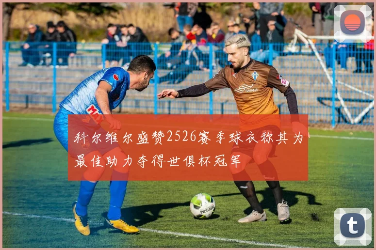科尔维尔盛赞2526赛季球衣称其为最佳助力夺得世俱杯冠军