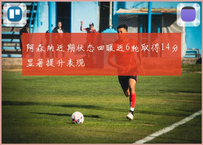 阿森纳近期状态回暖近6轮取得14分显著提升表现