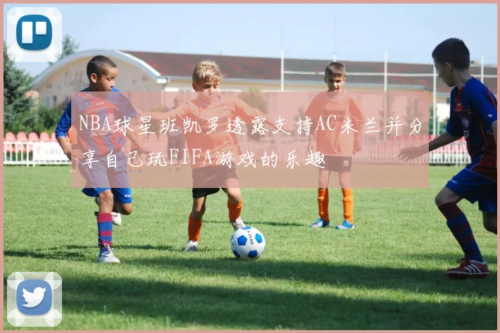 NBA球星班凯罗透露支持AC米兰并分享自己玩FIFA游戏的乐趣