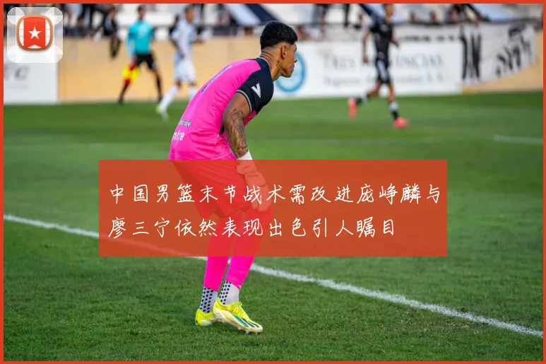 中国男篮末节战术需改进庞峥麟与廖三宁依然表现出色引人瞩目