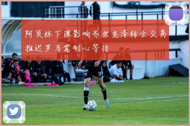 阿莫林下课影响齐尔克泽转会交易推迟罗马需耐心等待