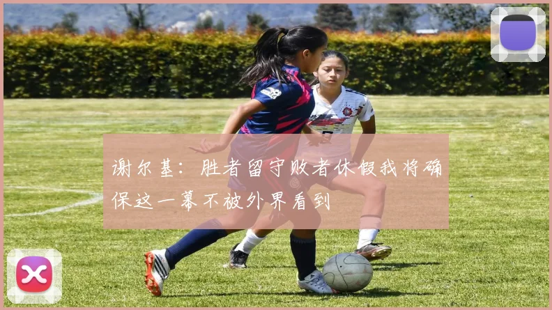 谢尔基：胜者留守败者休假我将确保这一幕不被外界看到