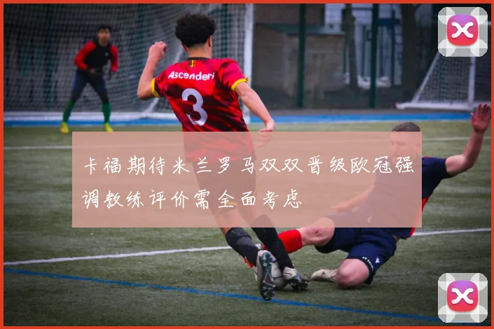 卡福期待米兰罗马双双晋级欧冠强调教练评价需全面考虑