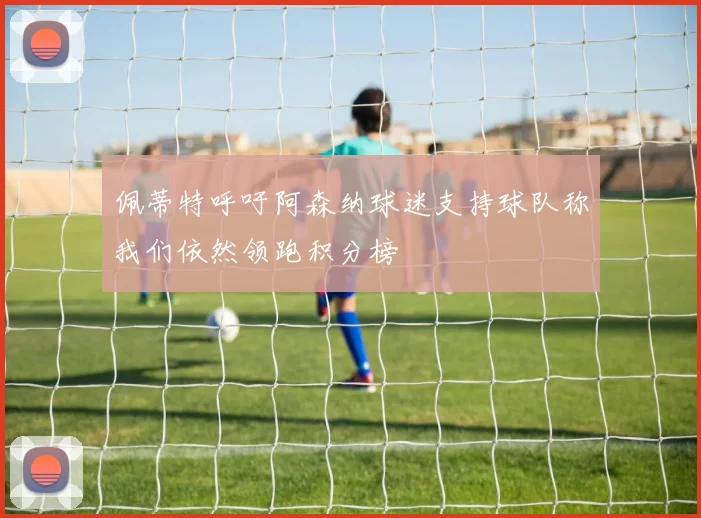 佩蒂特呼吁阿森纳球迷支持球队称我们依然领跑积分榜