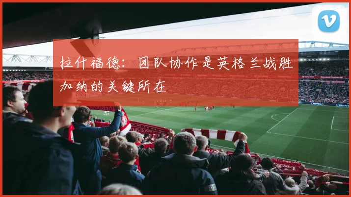 拉什福德：团队协作是英格兰战胜加纳的关键所在