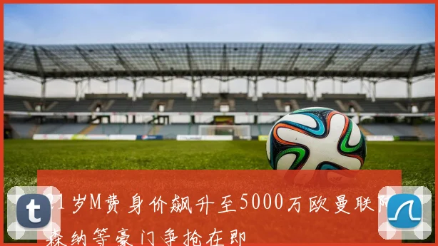 21岁M费身价飙升至5000万欧曼联阿森纳等豪门争抢在即