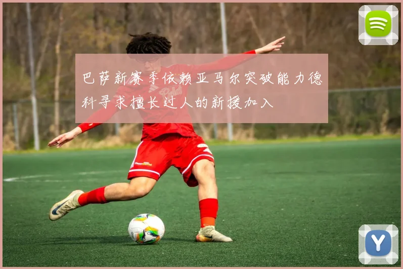 巴萨新赛季依赖亚马尔突破能力德科寻求擅长过人的新援加入