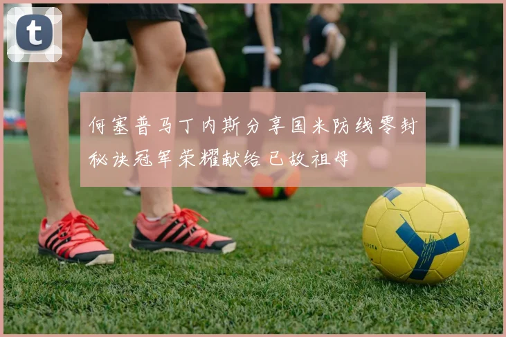 何塞普马丁内斯分享国米防线零封秘诀冠军荣耀献给已故祖母