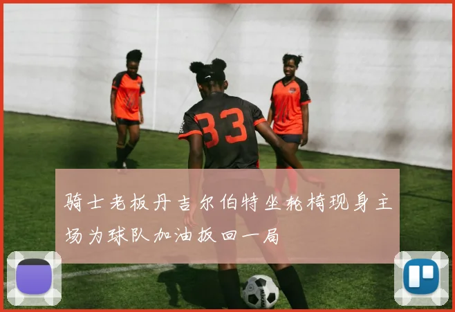骑士老板丹吉尔伯特坐轮椅现身主场为球队加油扳回一局